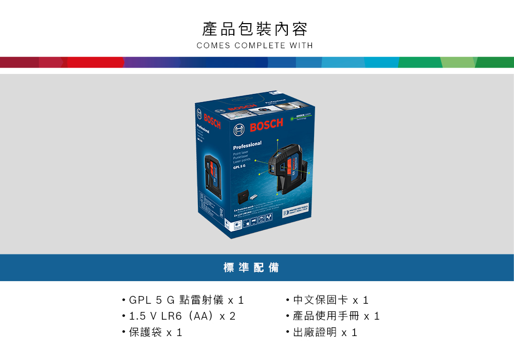 產品包裝內容COMES COMPLETE WITHBOSCHBOSCH Professional Laser  標準配備GPL 5 G 點雷射儀 1.5 V LR6(AA)2保護袋x 1 中文保固卡 x1產品使用手冊 x 1 出廠證明 x 1