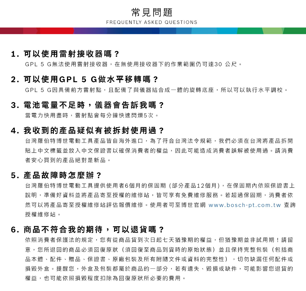 常見問題FREQUENTLY ASKED QUESTIONS1. 可以使用雷射接收器嗎?GPL 5 G無法使用雷射接收器,在無使用接收器下的作業範圍仍可達30公尺2. 可以使用GPL5 G做水平移轉嗎?GPL 5 G因具備前方雷射點,且配備了與儀器結合成一體的旋轉底座,所以可以執行水平調校。3. 電池電量不足時,儀器會告訴我嗎?當電力用盡時,雷射點會每分鐘快速閃爍5次。4. 我收到的產品疑似有被拆封使用過?台灣羅伯特博世電動工具產品皆自海外進口,為了符合台灣法令規範,我們必須在台灣將產品拆開貼上中文標籤並放入中文保證書以確保消費者的權益,因此可能造成消費者誤解被使用過。請消費者安心買到的產品絕對是新品。5.產品故障時怎麼辦?台灣羅伯特博世電動工具提供使用者6個月的保固期(部分產品12個月),在保固期內依照保證書上說明,準備好資料並將產品寄至授權的維修站,皆可享有免費維修服務。若超過保固期,消費者依然可以將產品寄至授權維修站評估報價維修。使用者可至博世官網 www.bosch-pt.com.tw 查詢授權維修站。6.商品不符合我的期待,可以退貨嗎?依照消費者保護法的規定,您有從商品貨到次日起七天猶豫期的權益。但猶豫期並非試用期!請留意,您所退回的商品必須回復原狀(須回復至商品到貨時的原始狀態)並且保持完整包裝(包括商品本體、配件、贈品、保證書、原廠包裝及所有附隨文件或資料的完整性),切勿缺漏任何配件或損毀外盒。提醒您,外盒及包裝都屬於商品的一部分,若有遺失、毀損或缺件,可能影響您退貨的權益,也可能依照損毀程度扣除為回復原狀所必要的費用。