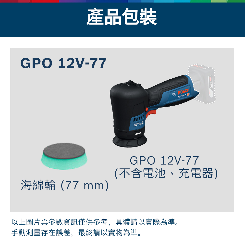 產品包裝GPO 12V-77BOSCHGPO 12V-77(不含電池、充電器)海綿輪 (77 mm)以上圖片與參數資訊僅供參考,具體請以實際為準。手動測量存在誤差,最終請以實物為準。