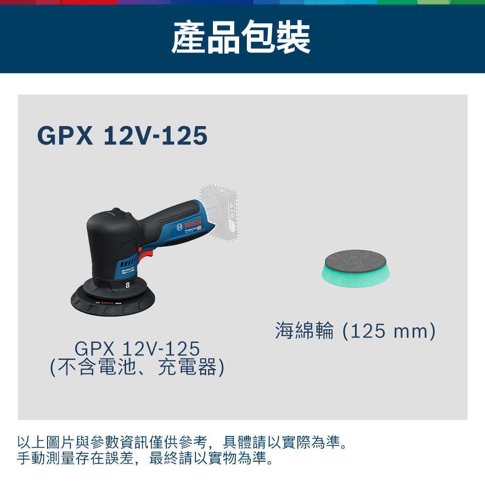 產品包裝GPX 12V-1258BOSCHGPX 12V-125(不含電池、充電器)海綿輪(125mm)以上圖片與參數資訊僅供參考,具體請以實際為準。手動測量存在誤差,最終請以實物為準。