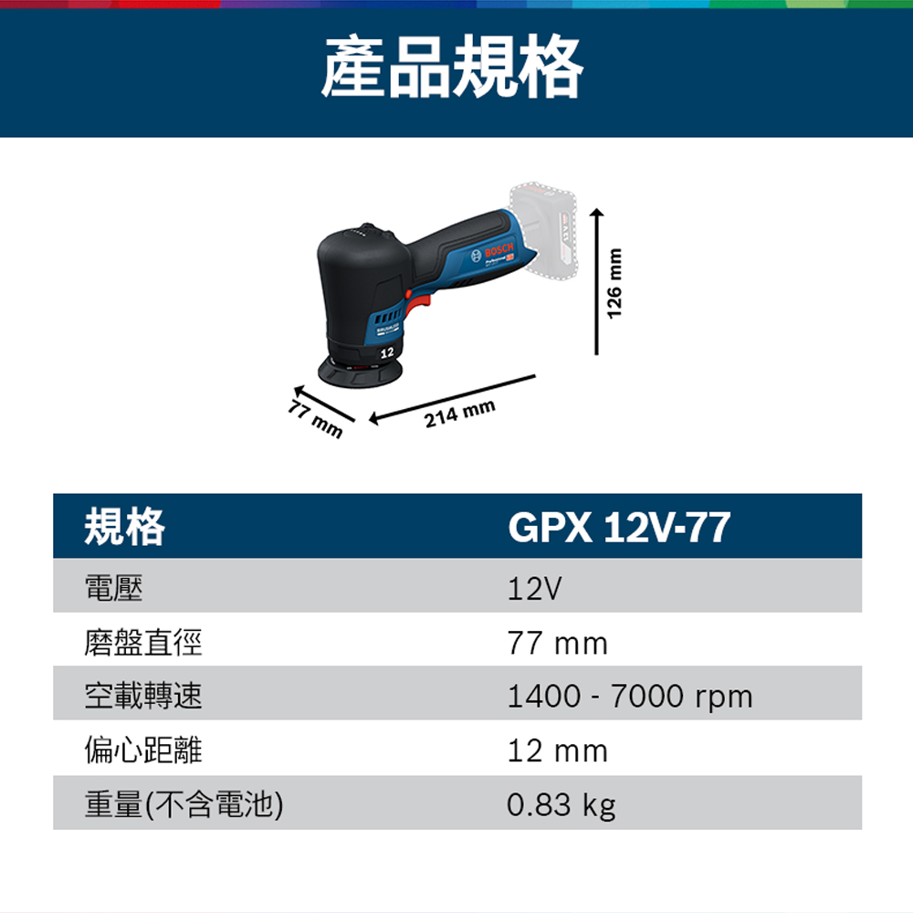 77 mm產品規格12214 mmBOSCH126 mm規格電壓磨盤直徑空載轉速偏心距離重量(不含電池)GPX 12V-7712V77 mm1400-7000rpm12 mm0.83 kg