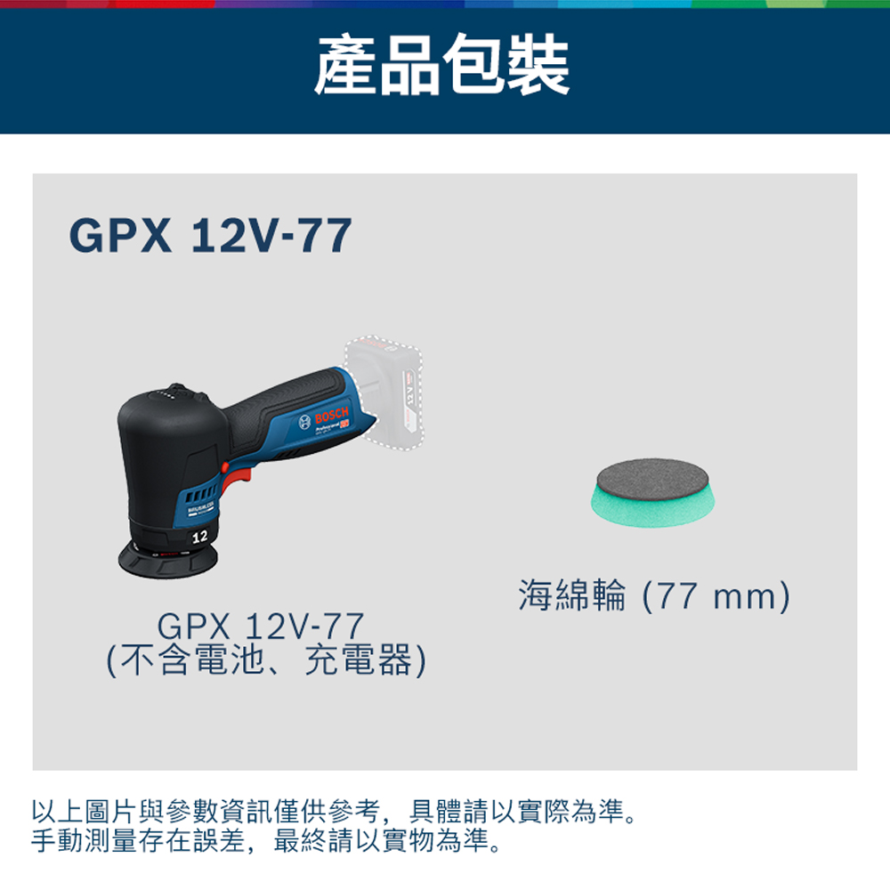 產品包裝GPX 12V-7712BOSCHGPX 12V-77(不含電池、充電器)海綿輪(77 mm)以上圖片與參數資訊僅供參考,具體請以實際為準。手動測量存在誤差,最終請以實物為準。