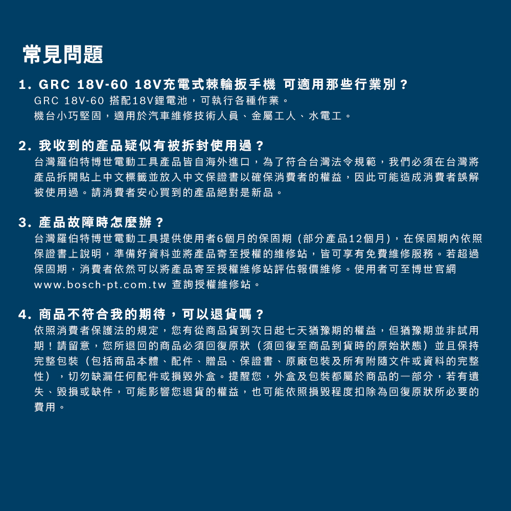 常見問題1. GRC 18V-60 18V充電式棘輪扳手機 可適用那些行業別?GRC 18V-60 搭配18V鋰電池,可執行各種作業。機台小巧堅固,適用於汽車維修技術人員、金屬工人、水電工。2. 我收到的產品疑似有被拆封使用過?台灣羅伯特博世電動工具產品皆自海外進口,為了符合台灣法令規範,我們必須在台灣將產品拆開貼上中文標籤並放入中文保證書以確保消費者的權益,因此可能造成消費者誤解被使用過。請消費者安心買到的產品絕對是新品。3. 產品故障時怎麼辦?台灣羅伯特博世電動工具提供使用者6個月的保固期(部分產品12個月),在保固期內依照保證書上說明,準備好資料並將產品寄至授權的維修站,皆可享有免費維修服務。若超過保固期,消費者依然可以將產品寄至授權維修站評估報價維修。使用者可至博世官網www.bosch-pt.com.tw 查詢授權維修站。4.商品不符合我的期待,可以退貨嗎?依照消費者保護法的規定,您有從商品貨到次日起七天猶豫期的權益,但猶豫期並非試用期!請留意,您所退回的商品必須回復原狀(須回復至商品到貨時的原始狀態)並且保持完整包裝(包括商品本體、配件、贈品、保證書、原廠包裝及所有附隨文件或資料的完整性),切勿缺漏任何配件或損毀外盒。提醒您,外盒及包裝都屬於商品的一部分,若有遺失、毀損或缺件,可能影響您退貨的權益,也可能依照損毀程度扣除為回復原狀所必要的費用。