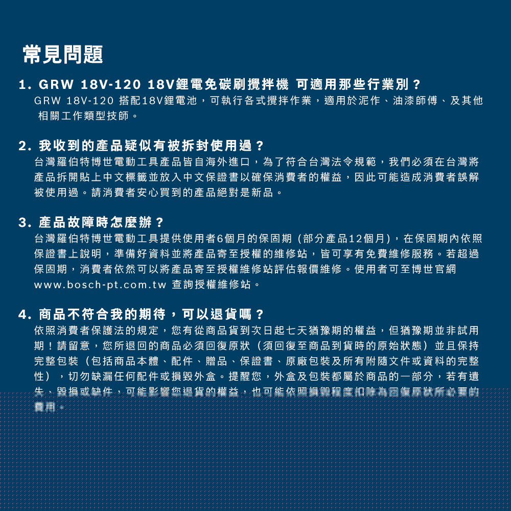 常見問題1.GRW 18V-120 18V鋰電碳刷攪拌機 可適用那些行業別?GRW 18V-120 搭配18V鋰電池,可執行各式攪拌作業,適用於泥作油漆師傅、及其他相關工作類型技師。2. 我收到的產品疑似有被拆封使用過?台灣羅伯特博世電動工具產品皆自海外進口,為了符合台灣法令規範,我們必須在台灣將產品拆開貼上中文標籤並放入中文保證書以確保消費者的權益,因此可能造成消費者誤解被使用過。請消費者安心買到的產品絕對是新品。3. 產品故障時怎麼辦?台灣羅伯特博世電動工具提供使用者6個月的保固期(部分產品12個月),在保固期內依照保證書上說明,準備好資料並將產品寄至授權的維修站,皆可享有免費維修服務。若超過保固期,消費者依然可以將產品寄至授權維修站評估報價維修。使用者可至博世官網www.bosch-pt.com.tw 查詢授權維修站。4.商品不符合我的期待,可以退貨嗎?依照消費者保護法的規定,您有從商品貨到次日起七天猶豫期的權益,但猶豫期並非試用期!請留意,您所退回的商品必須(須回復至商品到貨時的原始狀態)並且保持完整包裝(包括商品本體、配件、贈品、保證書、原廠包裝及所有附隨文件資料的完整性),切勿缺漏任何配件或損毀外盒。提醒您,外盒及包裝都屬於商品的一部分,若有遺、或缺件,可能你退貨的權,也可能依回復原狀所的費用。