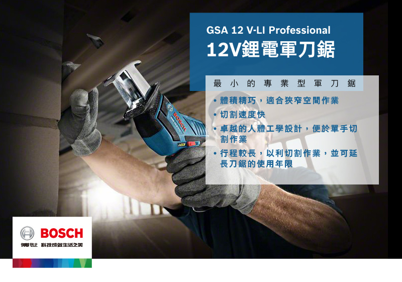 BOSCH博世科技之美GSA 12 V-LI Professional12V鋰電軍刀鋸最小的專業型軍刀鋸體積精巧,適合狹窄空間作業切割速度快卓越的人體工學設計,便於單手切割作業行程較長,以利切割作業,並可延長刀鋸的使用年限