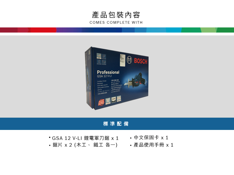 產品包裝內容COMES COMPLETE WITHProfessionalGSA 12 V-LIBOSCHV 標準配備GSA 12 V-LI 鋰電軍刀鋸 x1·鋸片 x2 (木工、 鐵工 各一) 中文保固卡 x1 產品使用手冊 x 1