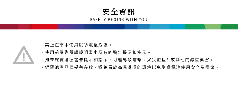安全資訊SAFETY BEGINS WITH YOU禁止在雨中使用以防電擊危險。使用前請先閱讀說明書中所有的警告提示和指示。如未確實遵循警告提示和指示,可能導致電擊、火災並且/或其他的嚴重傷害。鋰電池產品請妥善存放,避免置於高溫潮濕的環境以免影響電池使用安全及壽命。