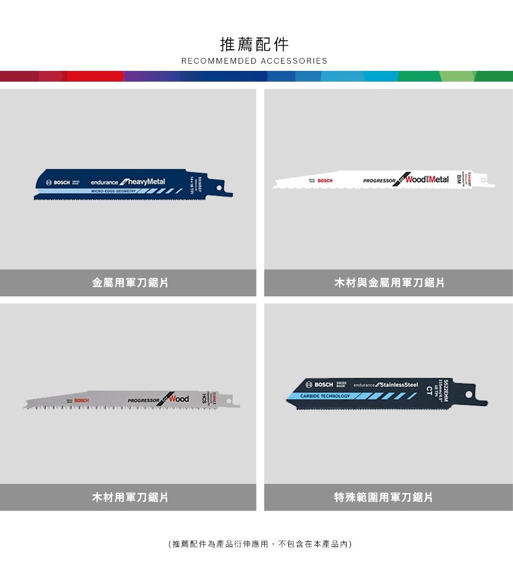 推薦配件RECOMMEMDED ACCESSORIESendurance heavyMetalBOSCHPROGRESSOR  MetalMICROEDGE 金屬用軍刀木材與金屬用軍刀鋸片BOSCHendurance Stainless Steel BOSCHPROGRESSOR CARBIDE TECHNOLOGY木材用軍刀鋸片特殊範圍用軍刀鋸片(推薦配件為產品衍伸應用,不包含在本產品內)