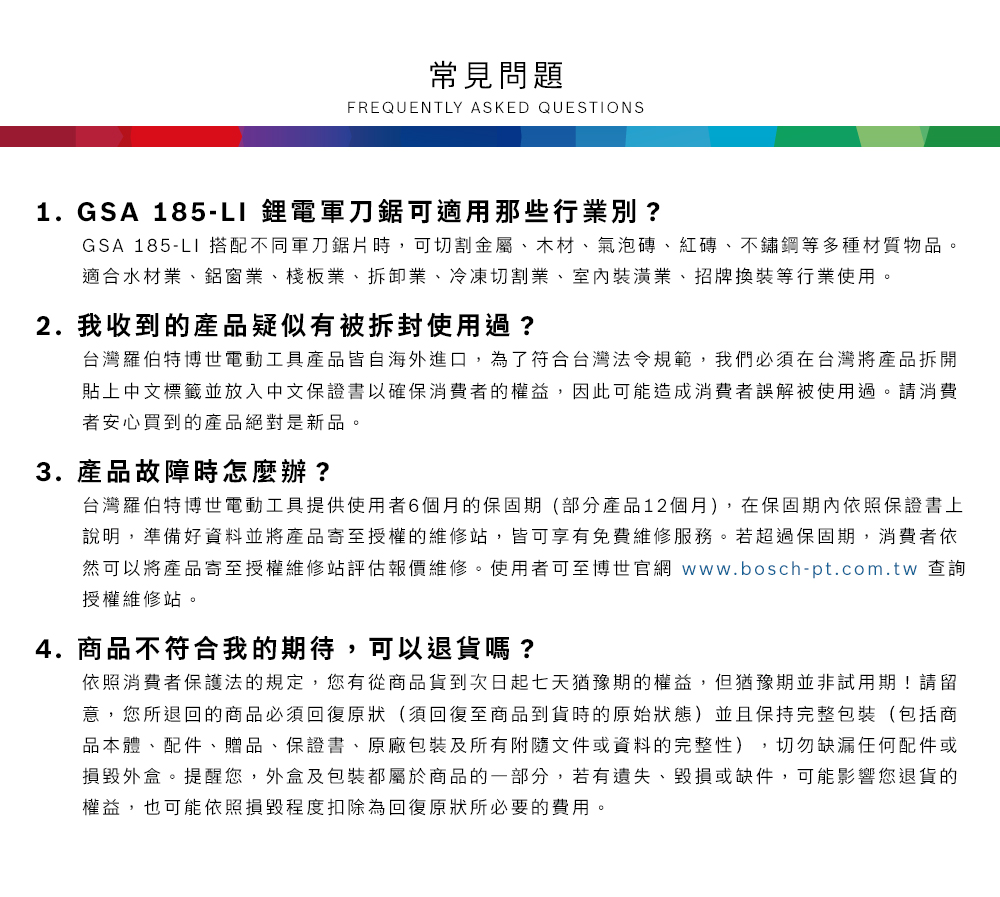 常見問題FREQUENTLY ASKED QUESTIONS1.GSA 185-L1 鋰電軍刀鋸可適用那些行業別?GSA 185-LI 搭配不同軍刀鋸片時,可切割金屬、木材、氣泡磚、紅磚、不鏽鋼等多種材質物品適合水材業、鋁窗業、棧板業、拆卸業、冷凍切割業、室內裝潢業、招牌換裝等行業使用。2.我收到的產品疑似有被拆封使用過?台灣羅伯特博世電動工具產品皆自海外進口,為了符合台灣法令規範,我們必須在台灣將產品拆開貼上中文標籤並放入中文保證書以確保消費者的權益,因此可能造成消費者誤解被使用過。請消費者安心買到的產品絕對是新品。3.產品故障時怎麼辦?台灣羅伯特博世電動工具提供使用者6個月的保固期(部分產品12個月),在保固期內依照保證書上說明,準備好資料並將產品寄至授權的維修站,皆可享有免費維修服務。若超過保固期,消費者依然可以將產品寄至授權維修站評估報價維修。使用者可至博世官網 www.bosch-pt.com.tw 查詢授權維修站。4.商品不符合我的期待,可以退貨嗎?依照消費者保護法的規定,您有從商品貨到次日起七天猶豫期的權益。但猶豫期並非試用期!請留意,您所退回的商品必須回復原狀(須回復至商品到貨時的原始狀態)並且保持完整包裝(包括商品本體、配件、贈品、保證書、原廠包裝及所有附隨文件或資料的完整性),切勿缺漏任何配件或損毀外盒。提醒您,外盒及包裝都屬於商品的一部分,若有遺失、毀損或缺件,可能影響您退貨的權益,也可能依照損毀程度扣除為回復原狀所必要的費用。