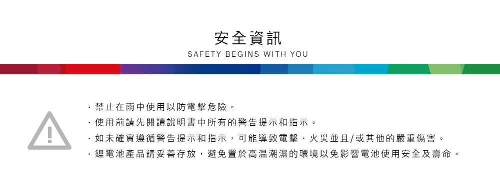 ^安全資訊SAFETY BEGINS WITH YOU禁止在雨中使用以防電擊危險。使用前請先閱讀說明書中所有的警告提示和指示。如未確實遵循警告提示和指示,可能導致電擊、火災並且/或其他的嚴重傷害。鋰電池產品請妥善存放,避免置於高溫潮濕的環境以免影響電池使用安全及壽命。
