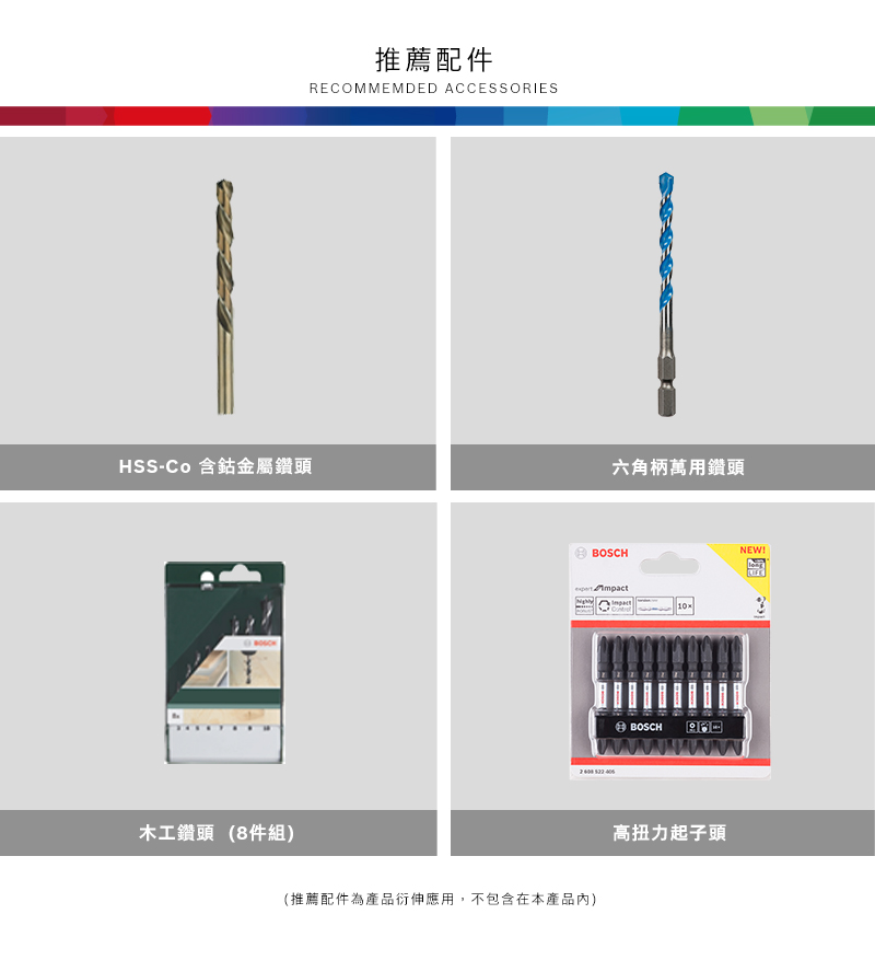 推薦配件RECOMMEMDED ACCESSORIESHSS- 含鈷金屬鑽頭六角柄萬用鑽頭木工鑽頭 (8件組)BOSCH NEW!3BOSCH(推薦配件為產品衍伸應用,不包含在本產品內)ww高扭力起子頭