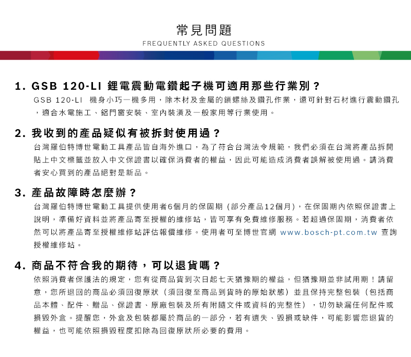 常見問題FREQUENTLY ASKED QUESTIONS1. GSB 120-LI 鋰電震動電鑽起子機可適用那些行業別?GSB 120-LI 機身小巧一機多用,除木材及金屬的鎖螺絲及鑽孔作業,還可針對石材進行震動鑽孔適合水電施工鋁門窗安裝、室內裝潢及一般家用等行業使用2. 我收到的產品疑似有被拆封使用過?台灣羅伯特博世電動工具產品皆自海外進口,為了符合台灣法令規範,我們必須在台灣將產品拆開貼上中文標籤並放入中文保證書以確保消費者的權益,因此可能造成消費者誤解被使用過。請消費者安心買到的產品絕對是新品。3.產品故障時怎麼辦?台灣羅伯特博世電動工具提供使用者6個月的保固期(部分產品12個月),在保固期內依照保證書上說明,準備好資料並將產品寄至授權的維修站,皆可享有免費維修服務。若超過保固期,消費者依然可以將產品寄至授權維修站評估報價維修。使用者可至博世官網 www.bosch-pt.com.tw 查詢授權維修站。4.商品不符合我的期待,可以退貨嗎?依照消費者保護法的規定,您有從商品貨到次日起七天猶豫期的權益。但猶豫期並非試用期!請留意,您所退回的商品必須回復原狀(須回復至商品到貨時的原始狀態)並且保持完整包裝(包括商品本體、配件、贈品、保證書、原廠包裝及所有附隨文件或資料的完整性),切勿缺漏任何配件或損毀外盒。提醒您,外盒及包裝都屬於商品的一部分,若有遺失、毀損或缺件,可能影響您退貨的權益,也可能依照損毀程度扣除為回復原狀所必要的費用。