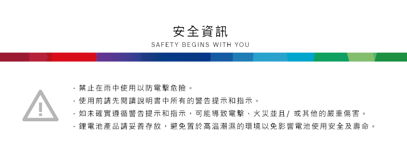 安全資訊SAFETY BEGINS WITH YOU^禁止在雨中使用以防電擊危險。使用前請先閱讀說明書中所有的警告提示和指示。如未確實遵循警告提示和指示,可能導致電擊、火災並且/或其他的嚴重傷害。·鋰電池產品請妥善存放,避免置於高溫潮濕的環境以免影響電池使用安全及壽命。
