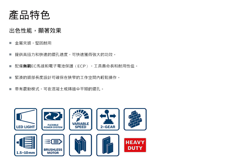 產品特色出色性能,顯著效果 金屬夾頭,堅固耐用提供高扭力和快速的鑽孔速度,可快速獲得強大的功效。 配備無刷EC馬達和電子電池保護(ECP),工具壽命長和耐用性佳。緊湊的頭部長度設計可確保在狹窄的工作空間內輕鬆操作。震動模式,可在混凝土或磚牆中平順的鑽孔。FLEXIBLELED LIGHTPOWER SYSTEMVARIABLESPEED2-GEAR 1.5-10mmBRUSHLESSMOTORHEAVYDUTY
