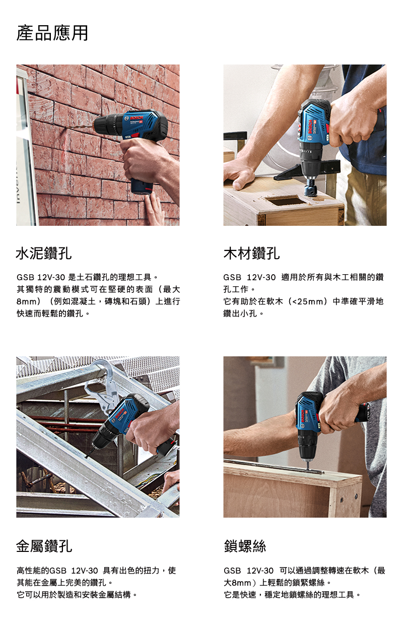 產品應用水泥鑽孔GSB 12V-30 是土石鑽孔的理想工具。木材鑽孔GSB12V-30 適用於所有與木工相關的鑽孔工作。其獨特的震動模式可在堅硬的表面(最大8mm)(例如混凝土,磚塊和石頭)上進行快速而輕鬆的鑽孔。它有助於在軟木(25mm)中準確平滑地鑽出小孔。金屬鑽孔高性能的GSB 12V-30 具有出色的扭力,使其能在金屬上完美的鑽孔。它可以用於製造和安裝金屬結構。鎖螺絲GSB 12V-30 可以通過調整轉速在軟木(最大8mm)上輕鬆的鎖緊螺絲。它是快速,穩定地鎖螺絲的理想工具。