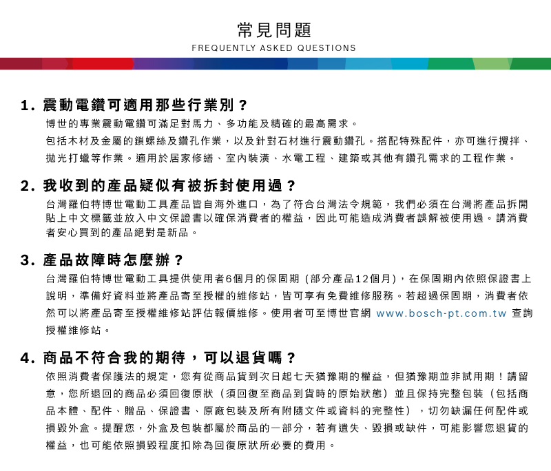 常見問題FREQUENTLY ASKED QUESTIONS1. 震動電鑽可適用那些行業別?博世的專業震動電鑽可滿足對馬力、多功能及精確的最高需求包括木材及金屬的鎖螺絲及鑽孔作業,以及針對石材進行震動鑽孔。搭配特殊配件,亦可進行攪拌、拋光打蠟等作業。適用於居家修繕、室內裝潢、水電工程、建築或其他有鑽孔需求的工程作業。2. 我收到的產品疑似有被拆封使用過?台灣羅伯特博世電動工具產品皆自海外進口,為了符合台灣法令規範,我們必須在台灣將產品拆開貼上中文標籤並放入中文保證書以確保消費者的權益,因此可能造成消費者誤解被使用過。請消費者安心買到的產品絕對是新品。3.產品故障時怎麼辦?台灣羅伯特博世電動工具提供使用者6個月的保固期(部分產品12個月),在保固期內依照保證書上說明,準備好資料並將產品寄至授權的維修站,皆可享有免費維修服務。若超過保固期,消費者依然可以將產品寄至授權維修站評估報價維修。使用者可至博世官網 www.bosch-pt.com.tw 查詢授權維修站。4. 商品不符合我的期待,可以退貨嗎?依照消費者保護法的規定,您有從商品貨到次日起七天猶豫期的權益。但猶豫期並非試用期!請留意,您所退回的商品必須回復原狀(須回復至商品到貨時的原始狀態)並且保持完整包裝(包括商品本體、配件、贈品、保證書、原廠包裝及所有附隨文件或資料的完整性) 切勿缺漏任何配件或損毀外盒。提醒您,外盒及包裝都屬於商品的一部分,若有遺失、毀損或缺件,可能影響您退貨的權益,也可能依照損毀程度扣除為回復原狀所必要的費用。