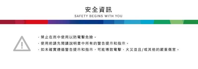 安全資訊SAFETY BEGINS WITH YOU禁止在雨中使用以防電擊危險。使用前請先閱讀說明書中所有的警告提示和指示。·如未確實遵循警告提示和指示,可能導致電擊、火災並且/或其他的嚴重傷害。