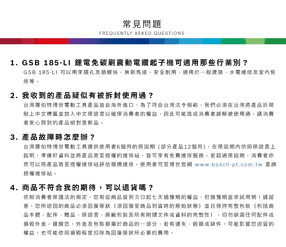 常見問題FREQUENTLY ASKED QUESTIONS1.GSB 185- 鋰電免碳刷震動電鑽起子機可適用那些行業別?GSB 185-LI 可以用來鑽孔及鎖螺絲,無刷馬達,安全耐用,適用於一般建築、水電維修及室內修等2. 我收到的產品疑似有被拆封使用過?台灣羅伯特博世電動工具產品皆自海外進口,為了符合台灣法令規範,我們必須在台灣將產品拆開貼上中文標籤並放入中文保證書以確保消費者的權益,因此可能造成消費者誤解被使用過。請消費者安心買到的產品絕對是新品。3. 產品故障時怎麼辦?台灣羅伯特博世電動工具提供使用者6個月的保固期(部分產品12個月),在保固期內依照保證書上說明,準備好資料並將產品寄至授權的維修站,皆可享有免費維修服務。若超過保固期,消費者依然可以將產品寄至授權維修站評估報價維修。使用者可至博世官網 www.bosch-pt.com.tw 查詢授權維修站。4.商品不符合我的期待,可以退貨嗎?依照消費者保護法的規定,您有從商品貨到次日起七天猶豫期的權益。但猶豫期並非試用期!請留意,您所退回的商品必須回復原狀(須回復至商品到貨時的原始狀態)並且保持完整包裝(包括商品本體、配件、贈品、保證書、原廠包裝及所有附隨文件或資料的完整性),切勿缺漏任何配件或損毀外盒。提醒您,外盒及包裝都屬於商品的一部分,若有遺失、毀損或缺件,可能影響您退貨的權益,也可能依照損毀程度扣除為回復原狀所必要的費用。