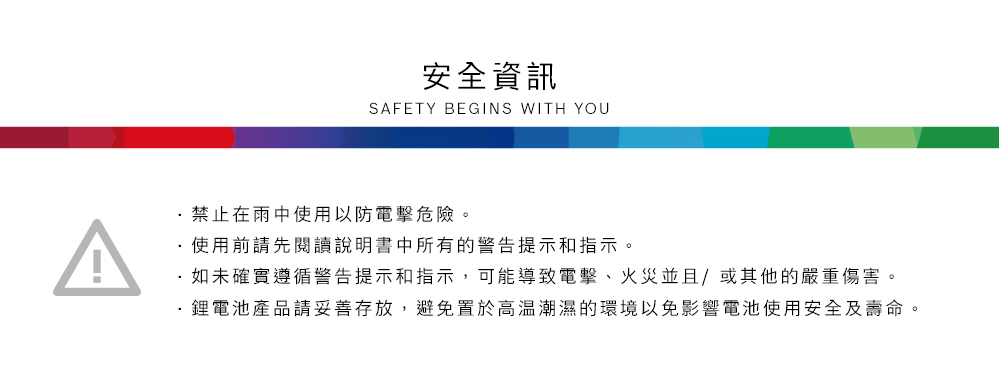 安全資訊SAFETY BEGINS WITH YOU禁止在雨中使用以防危險。使用前請先閱讀說明書中所有的警告提示和指示。如未確實遵循警告提示和指示,可能導致電擊、火災並且/或其他的嚴重傷害。鋰電池產品請妥善存放,避免置於高溫潮濕的環境以免影響電池使用安全及壽命。