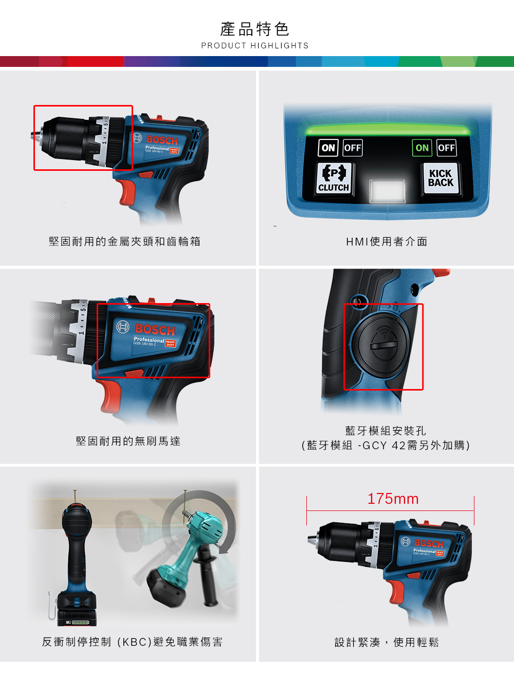 產品特色PRODUT HIGHLIGHTSBOSHON OFFON OFF  C堅固耐用的金屬夾頭和齒輪箱BOSCHProfessional   CCLUTCHHMI使用者介面藍牙模組安裝孔KICKBACK堅固耐用的無刷馬達(藍牙模組 -GCY 42需另外加購)175mmBOSCHProfessional反衝制停控制(KBC)避免職業傷害設計緊湊,使用輕鬆