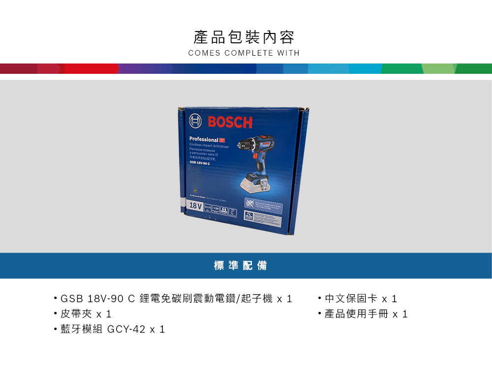 產品包裝內容OMES COMPLETE WITHBOSCHProfessional  Perceuse  per scussion sans  C18V 標準配備GSB 18V-90C鋰電免碳刷震動電鑽/起子 皮帶夾  1藍牙模組 GCY-42 x 1· 中文保固卡 ·產品使用手冊 x1
