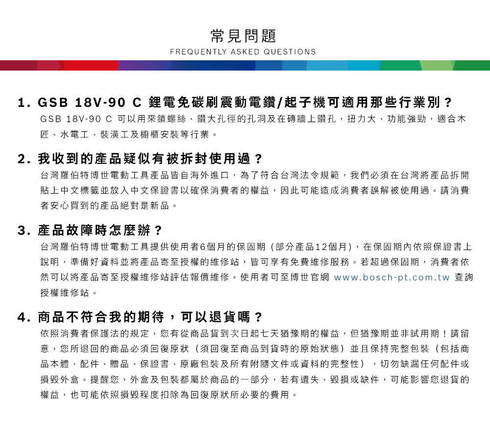 常見問題FREQUENTLY ASKED QUESTIONS1.GSB 18V-90C鋰電免碳刷震動電鑽/起子機可適用那些行業別?GSB 18V-90 C 可以用來鎖螺絲、鑽大孔徑的孔洞及在磚牆上鑽孔,扭力大、功能強勁,適合木匠、水電工、裝潢工及櫥櫃安裝等行業2.我收到的產品疑似有被拆封使用過?台灣羅伯特博世電動工具產品皆自海外進口,為了符合台灣法令規範,我們必須在台灣將產品拆開貼上中文標籤並放入中文保證書以確保消費者的權益,因此可能造成消費者誤解被使用過。請消費者安心買到的產品絕對是新品。3. 產品故障時怎麼辦?台灣羅伯特博世電動工具提供使用者6個月的保固期(部分產品12個月),在保固期內依照保證書上說明,準備好資料並將產品寄至授權的維修站,皆可享有免費維修服務。若超過保固期,消費者依然可以將產品寄至授權維修站評估報價維修。使用者可至博世官網 www.bosch-pt.com.tw 查詢授權維修站。4.商品不符合我的期待,可以退貨嗎?依照消費者保護法的規定,您有從商品貨到次日起七天猶豫期的權益。但猶豫期並非試用期!請留意,您所退回的商品必須回復原狀(須回復至商品到貨時的原始狀態)並且保持完整包裝(包括商品本體、配件、贈品、保證書、原廠包裝及所有附隨文件或資料的完整性),切勿缺漏任何配件或損毀外盒。提醒您,外盒及包裝都屬於商品的一部分,若有遺失、毀損或缺件,可能影響您退貨的權益,也可能依照損毀程度扣除為回復原狀所必要的費用。