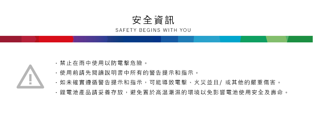 安全資訊SAFETY BEGINS WITH YOU禁止在雨中使用以防電擊危險。使用前請先閱讀說明書中所有的警告提示和指示。如未確實遵循警告提示和指示,可能導致電擊、火災並且/或其他的嚴重傷害。鋰電池產品請妥善存放,避免置於高溫潮濕的環境以免影響電池使用安全及壽命。