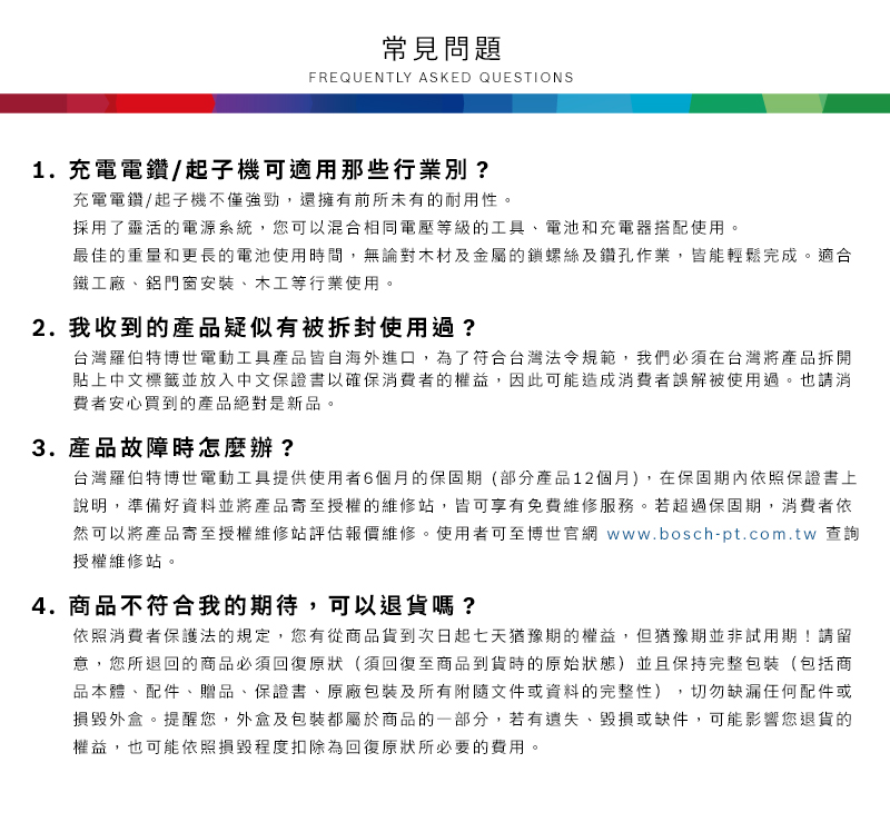 常見問題FREQUENTLY ASKED QUESTIONS1.充電電鑽/起子機可適用那些行業別?充電電鑽/起子機不僅強勁,還擁有前所未有的耐用性採用了靈活的電源系統,您可以混合相同電壓等級的工具電池和充電器搭配使用。最佳的重量和更長的電池使用時間,無論對木材及金屬的鎖螺絲及鑽孔作業,皆能輕鬆完成。適合鐵工廠、鋁門窗安裝、木工等行業使用。2. 我收到的產品疑似有被拆封使用過?台灣羅伯特博世電動工具產品皆自海外進口,為了符合台灣法令規範,我們必須在台灣將產品拆開貼上中文標籤並放入中文保證書以確保消費者的權益,因此可能造成消費者誤解被使用過。也請消費者安心買到的產品絕對是新品。3. 產品故障時怎麼辦?台灣羅伯特博世電動工具提供使用者6個月的保固期(部分產品12個月),在保固期內依照保證書上說明,準備好資料並將產品寄至授權的維修站,皆可享有免費維修服務。若超過保固期,消費者依然可以將產品寄至授權維修站評估報價維修。使用者可至博世官網 www.bosch-pt.com.tw 查詢授權維修站。4.商品不符合我的期待,可以退貨嗎?依照消費者保護法的規定,您有從商品貨到次日起七天猶豫期的權益。但猶豫期並非試用期!請留意,您所退回的商品必須回復原狀(須回復至商品到貨時的原始狀態)並且保持完整包裝(包括商品本體、配件、贈品、保證書、原廠包裝及所有附隨文件或資料的完整性),切勿缺漏任何配件或損毀外盒。提醒您,外盒及包裝都屬於商品的一部分,若有遺失、毀損或缺件,可能影響您退貨的權益,也可能依照損毀程度扣除為回復原狀所必要的費用。