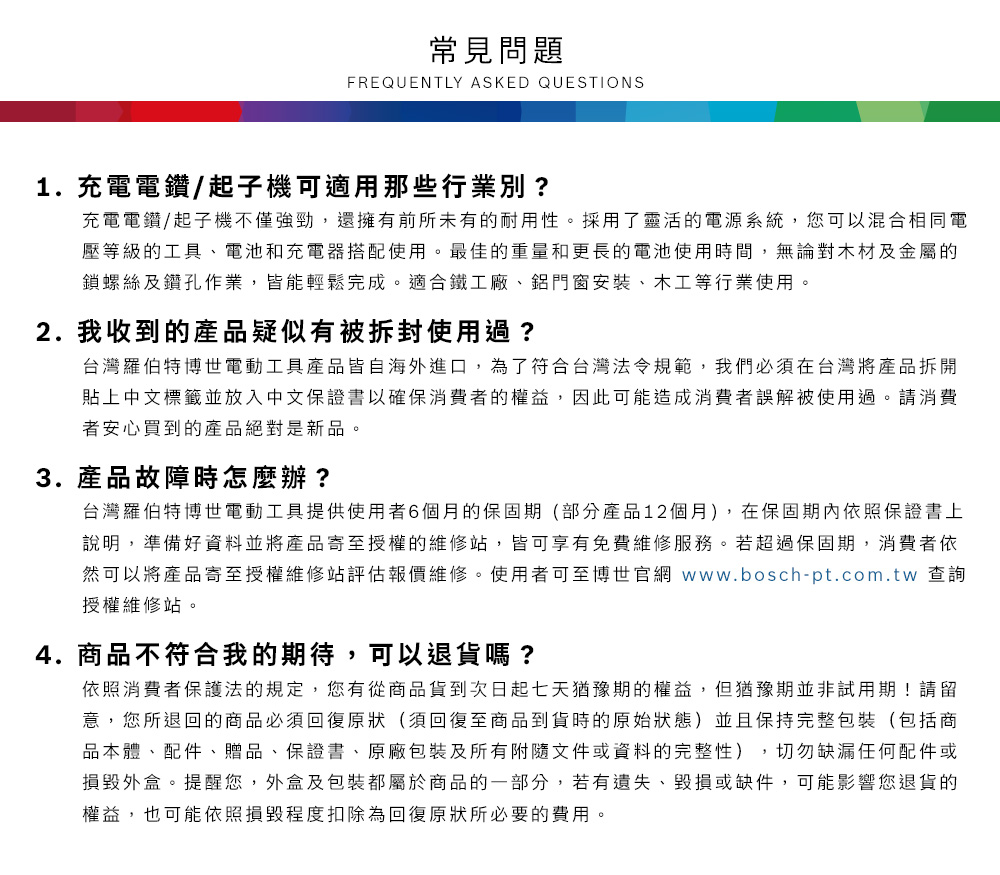 常見問題FREQUENTLY ASKED QUESTIONS1. 充電電鑽/起子機可適用那些行業別?充電電鑽/起子機不僅強勁,還擁有前所未有的耐用性採用了靈活的電源系統,您可以混合相同電壓等級的工具電池和充電器搭配使用。最佳的重量和更長的電池使用時間,無論對木材及金屬的鎖螺絲及鑽孔作業,皆能輕鬆完成。適合鐵工廠、鋁門窗安裝、木工等行業使用。2. 我收到的產品疑似有被拆封使用過?台灣羅伯特博世電動工具產品皆自海外進口,為了符合台灣法令規範,我們必須在台灣將產品拆開貼上中文標籤並放入中文保證書以確保消費者的權益,因此可能造成消費者誤解被使用過。請消費者安心買到的產品絕對是新品。3. 產品故障時怎麼辦?台灣羅伯特博世電動工具提供使用者6個月的保固期(部分產品12個月),在保固期內依照保證書上說明,準備好資料並將產品寄至授權的維修站,皆可享有免費維修服務。若超過保固期,消費者依然可以將產品寄至授權維修站評估報價維修。使用者可至博世官網 www.bosch-pt.com.tw 查詢授權維修站。4.商品不符合我的期待,可以退貨嗎?依照消費者保護法的規定,您有從商品貨到次日起七天猶豫期的權益。但猶豫期並非試用期!請留意,您所退回的商品必須回復原狀(須回復至商品到貨時的原始狀態)並且保持完整包裝(包括商品本體、配件、贈品、保證書、原廠包裝及所有附隨文件或資料的完整性),切勿缺漏任何配件或損毀外盒。提醒您,外盒及包裝都屬於商品的一部分,若有遺失、毀損或缺件,可能影響您退貨的權益,也可能依照損毀程度扣除為回復原狀所必要的費用。