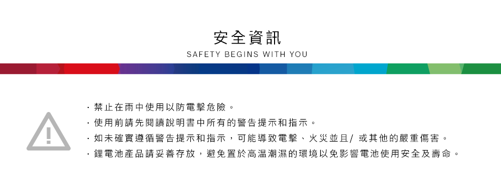 安全資訊SAFETY BEGINS WITH YOU禁止在雨中使用以防電擊危險。使用前請先閱讀說明書中所有的警告提示和指示。如未確實遵循警告提示和指示,可能導致電擊、火災並且/或其他的嚴重傷害。鋰電池產品請妥善存放,避免置於高溫潮濕的環境以免影響電池使用安全及壽命。
