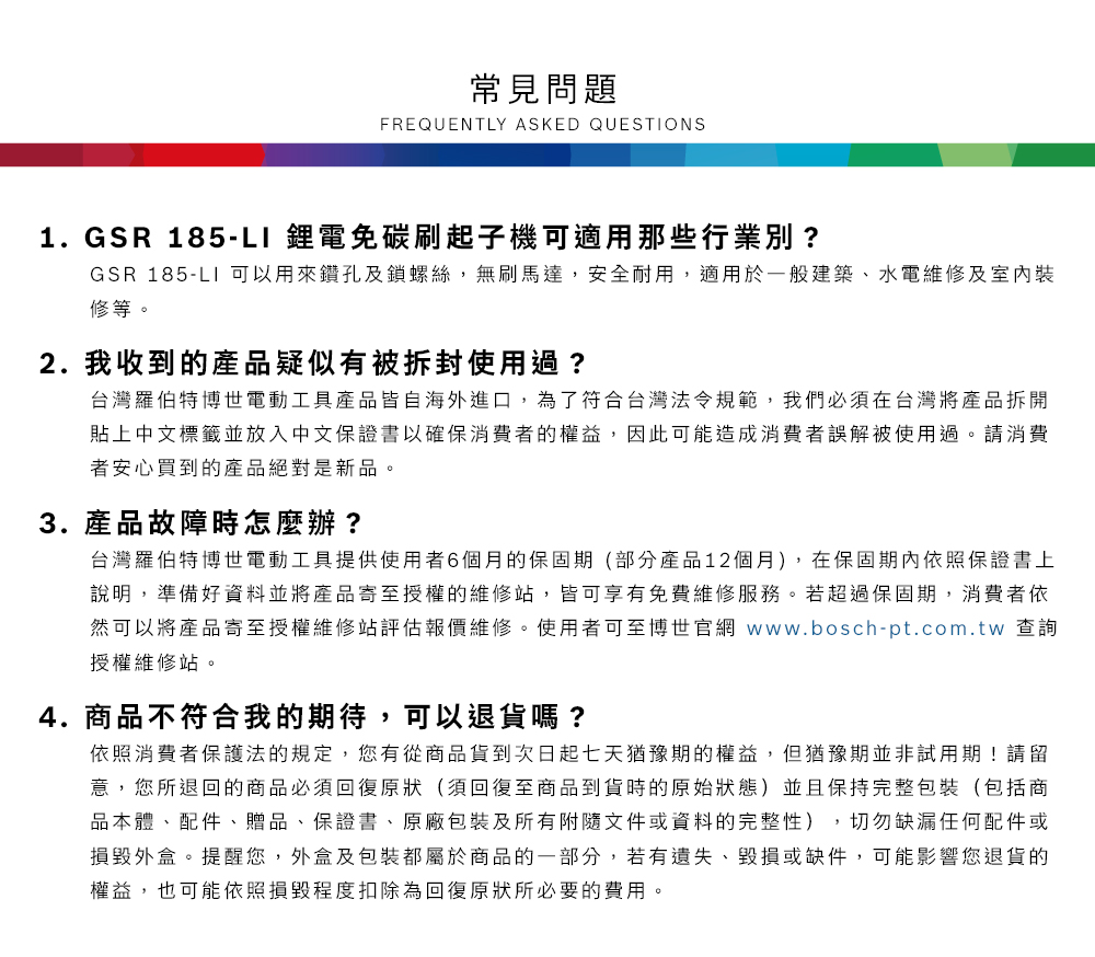常見問題FREQUENTLY ASKED QUESTIONS1.GSR 185-L1 鋰電免碳刷起子機可適用那些行業別?GSR 185-LI 可以用來鑽孔及鎖螺絲,無刷馬達,安全耐用,適用於一般建築、水電維修及室內裝修等2. 我收到的產品疑似有被拆封使用過?台灣羅伯特博世電動工具產品皆自海外進口,為了符合台灣法令規範,我們必須在台灣將產品拆開貼上中文標籤並放入中文保證書以確保消費者的權益,因此可能造成消費者誤解被使用過。請消費者安心買到的產品絕對是新品。3. 產品故障時怎麼辦?台灣羅伯特博世電動工具提供使用者6個月的保固期(部分產品12個月),在保固期內依照保證書上說明,準備好資料並將產品寄至授權的維修站,皆可享有免費維修服務。若超過保固期,消費者依然可以將產品寄至授權維修站評估報價維修。使用者可至博世官網 www.bosch-pt.com.tw 查詢授權維修站。4.商品不符合我的期待,可以退貨嗎?依照消費者保護法的規定,您有從商品貨到次日起七天猶豫期的權益。但猶豫期並非試用期!請留意,您所退回的商品必須回復原狀(須回復至商品到貨時的原始狀態)並且保持完整包裝(包括商品本體、配件、贈品、保證書、原廠包裝及所有附隨文件或資料的完整性),切勿缺漏任何配件或損毀外盒。提醒您,外盒及包裝都屬於商品的一部分,若有遺失、毀損或缺件,可能影響您退貨的權益,也可能依照損毀程度扣除為回復原狀所必要的費用。