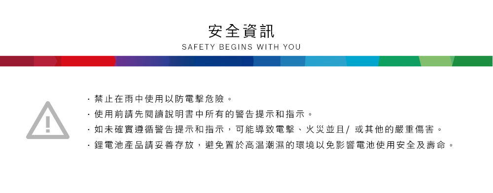 A安全資訊SAFETY BEGINS WITH YOU禁止在雨中使用以防電擊危險。使用前請先閱讀說明書中所有的警告提示和指示。如未確實遵循警告提示和指示,可能導致電擊、火災並且/或其他的嚴重傷害。鋰電池產品請妥善存放,避免置於高溫潮濕的環境以免影響電池使用安全及壽命。