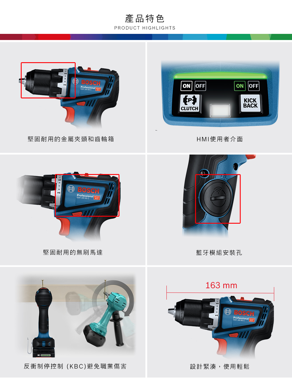 BOSHProfessional 產品特色PRODUT HIGHLIGHTSON OFFON OFFCLUTCH堅固耐用的金屬和齒輪箱使用者介面BOSCH C堅固耐用的無刷馬達藍牙模組安裝孔163 mmKICKBACKBOSCHProfessionalGSR C反衝制停控制(KBC)避免職業傷害設計緊湊,使用輕鬆