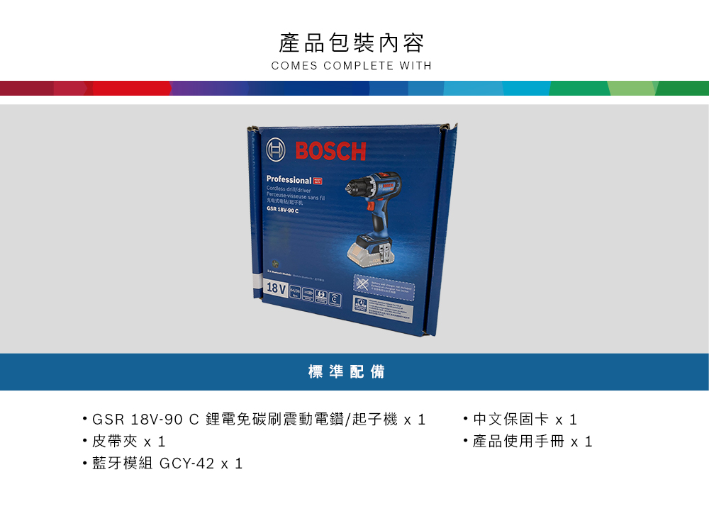 產品包裝內容COMES COMPLETE WITHBOSCHProfessionalCordless Perceusevisseuse sans GSR -18V標準配備GSR 18V-90C 鋰電免碳刷震動電鑽/起子機 1皮帶夾 x 1藍牙模組 GCY-42 x 1 中文保固卡 x 1·產品使用手冊
