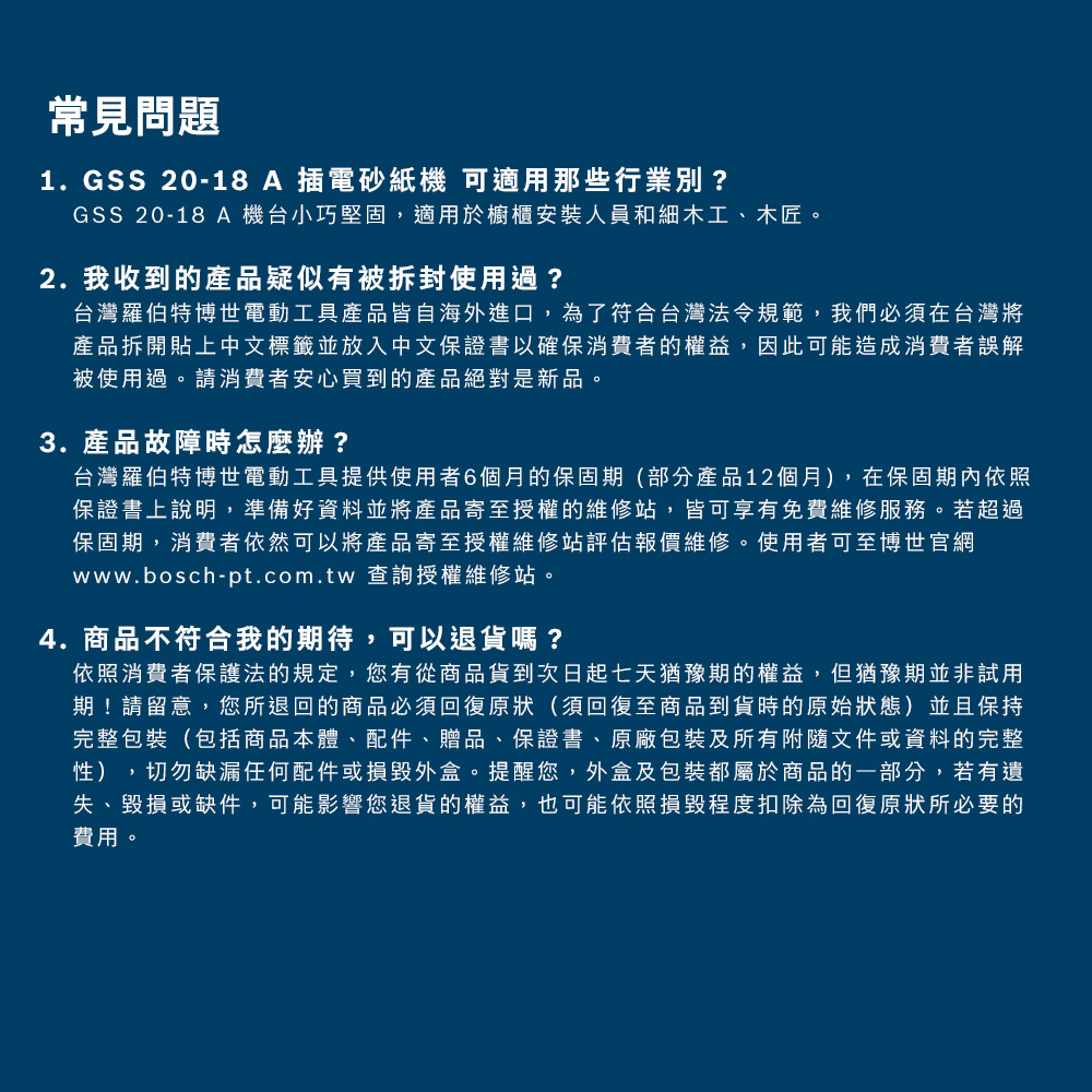常見問題1. GSS 20-18 A 插電砂紙機 用那些行業別?GSS 20-18 A 機台小巧堅固適用於櫥櫃安裝人員和細木工木匠2. 我收產品疑似被拆封使用過?台灣羅伯特電動工具產品皆自海外進口了符合台灣法令規範我們台灣將產品拆開貼上中文標籤並放入中文證書以確權益因此可能造成誤解被使用過消費者安心買到產品絕對3.產品故障辦?台灣羅伯特博世工具提供使用者的保固部分產品12月在保適保證書上準備產品寄的若超過保消費者依然可以將產品寄至授權評估報價使用者可至博世 查詢授權維修。4.不符合我的待可以退?依消費者法的,有貨到次日起七天期的權益。但期期,的商品必須至商品到貨時的保持包裝(包括商品本體配件、贈品、保證書、原廠包裝有附隨文件的光性) ,配件,,及包裝都屬於商品的,若有遺、或件,可能的權益,也可能程度為所的費用。