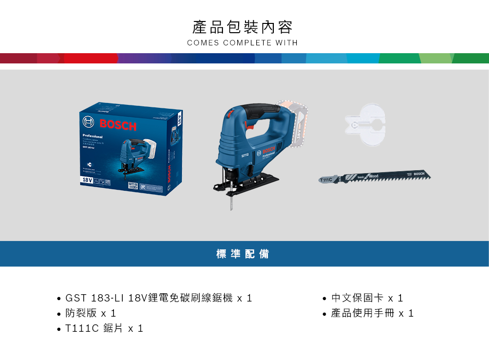 Professional產品包裝內容COMES COMPLETE WITH標準配備 GST 183-LI 18V鋰電免碳刷線 1中文保固卡 1 防裂 1 T111C 鋸片 x1產品使用手冊 x 1