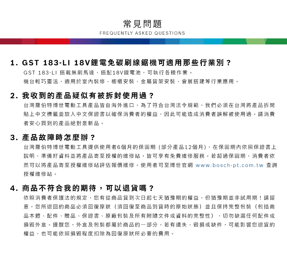 常見問題FREQUENTLY ASKED QUESTIONS1.GST 183-LI 18V鋰電免碳刷線鋸機可適用那些行業別?GST 183-LI 搭載無刷馬達,搭配18V鋰電池,可執行各種作業機台輕巧靈活,適用於室內裝修、櫥櫃安裝、金屬貨架安裝、會展搭建等行業應用。2. 我收到的產品疑似有被拆封使用過?台灣羅伯特博世電動工具產品皆自海外進口,為了符合台灣法令規範,我們必須在台灣將產品拆開貼上中文標籤並放入中文保證書以確保消費者的權益,因此可能造成消費者誤解被使用過。請消費者安心買到的產品絕對是新品。3. 產品故障時怎麼辦?台灣羅伯特博世電動工具提供使用者6個月的保固期(部分產品12個月),在保固期內依照保證書上說明,準備好資料並將產品寄至授權的維修站,皆可享有免費維修服務。若超過保固期,消費者依然可以將產品寄至授權維修站評估報價維修。使用者可至博世官網 www.bosch-pt.com.tw 查詢授權維修站。4.商品不符合我的期待,可以退貨嗎?依照消費者保護法的規定,您有從商品貨到次日起七天猶豫期的權益。但猶豫期並非試用期!請留意,您所退回的商品必須回復原狀(須回復至商品到貨時的原始狀態)並且保持完整包裝(包括商品本體、配件、贈品、保證書、原廠包裝及所有附隨文件或資料的完整性),切勿缺漏任何配件或損毀外盒。提醒您,外盒及包裝都屬於商品的一部分,若有遺失、毀損或缺件,可能影響您退貨的權益,也可能依照損毀程度扣除為回復原狀所必要的費用。