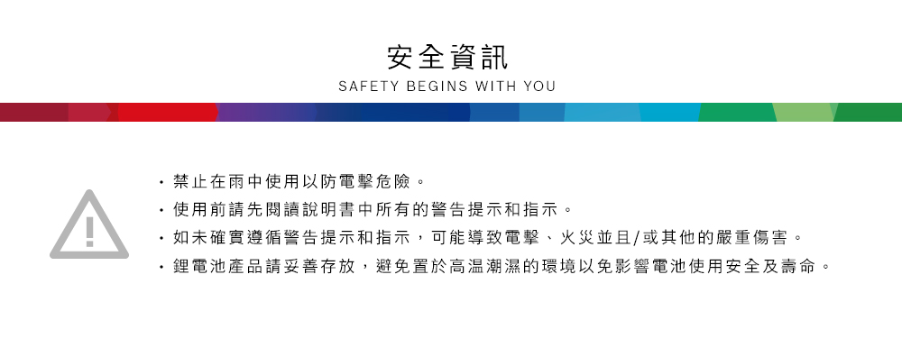 安全資訊SAFETY BEGINS WITH YOU禁止在雨中使用以防電擊危險。使用前請先閱讀說明書中所有的警告提示和指示。如未確實遵循警告提示和指示,可能導致電擊、火災並且/或其他的嚴重傷害。鋰電池產品請妥善存放,避免置於高溫潮濕的環境以免影響電池使用安全及壽命。