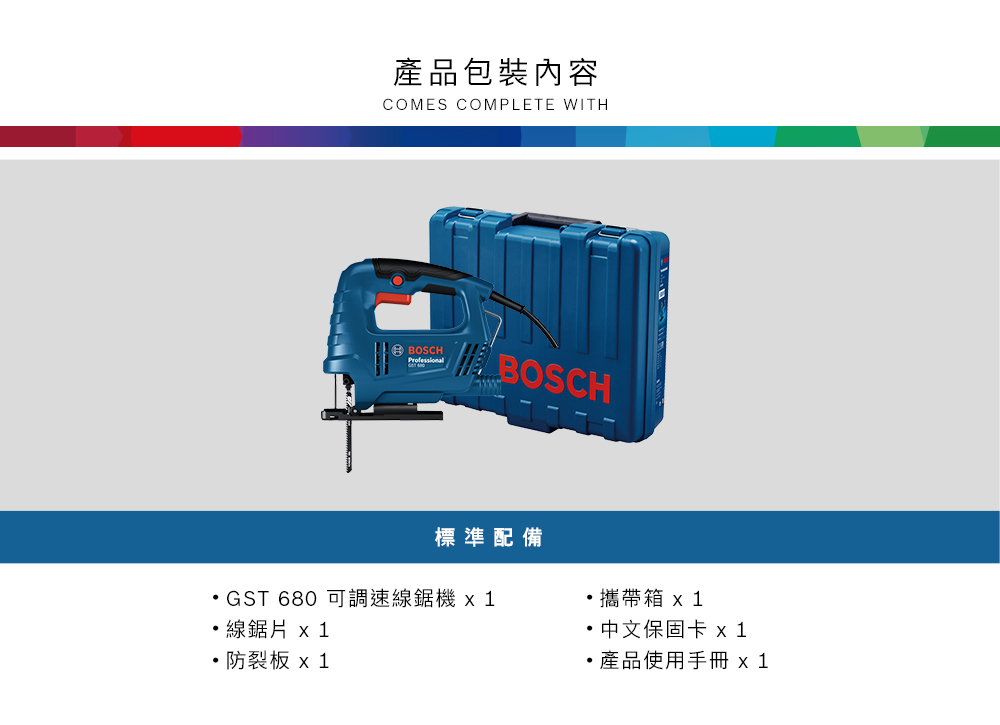 產品包裝內容COMES COMPLETE WITHBOSCHBOSCH標準配備GST 680 可調速線鋸機線 x1板 x 1攜帶箱 x1 中文保固卡 x 1產品使用手冊 x1