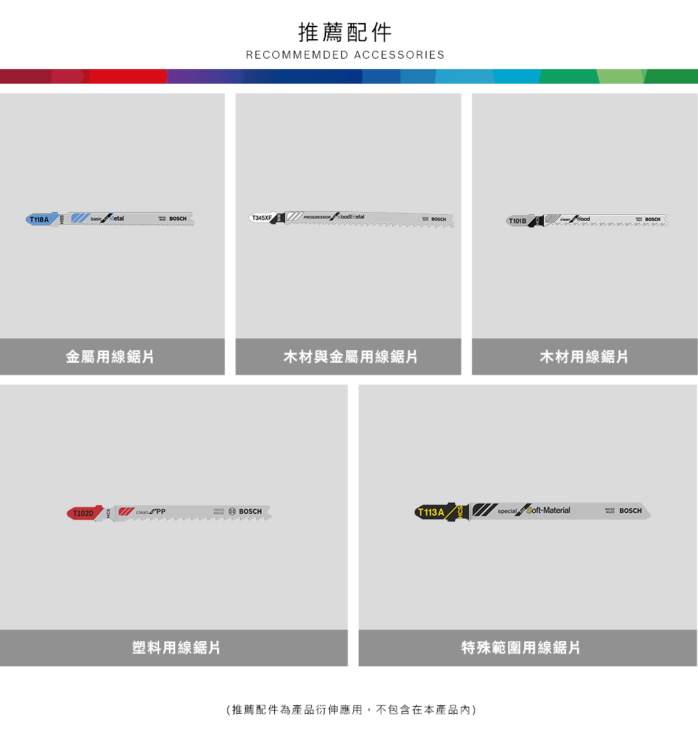 推薦配件RECOMMEMDED ACCESSORIEST118A T345XFPROGRESSOR etalBOSCHT101B BOSCH金屬用線木材與金屬用線鋸片木材用線鋸片T102Dclean PPBOSCHT113Aspecial Soft-MaterialBOSCH塑料用線鋸片特殊範圍用線鋸片(推薦配件為產品衍伸應用,不包含在本產品內)