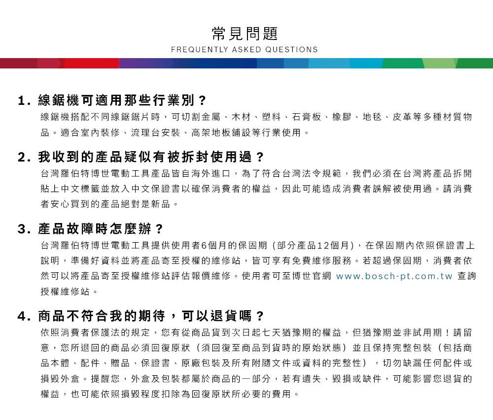 常見問題FREQUENTLY ASKED QUESTIONS1. 線鋸機可適用那些行業別?線鋸機搭配不同線鋸鋸片時,可切割金屬、木材、塑料、石膏板、橡膠、地毯、皮革等多種材質物品適合室內裝修、流理台安裝、高架地板鋪設等行業使用。2. 我收到的產品疑似有被拆封使用過?台灣羅伯特博世電動工具產品皆自海外進口,為了符合台灣法令規範,我們必須在台灣將產品拆開貼上中文標籤並放入中文保證書以確保消費者的權益,因此可能造成消費者誤解被使用過。請消費者安心買到的產品絕對是新品。3. 產品故障時怎麼辦?台灣羅伯特博世電動工具提供使用者6個月的保固期(部分產品12個月),在保固期內依照保證書上說明,準備好資料並將產品寄至授權的維修站,皆可享有免費維修服務。若超過保固期,消費者依然可以將產品寄至授權維修站評估報價維修。使用者可至博世官網 www.bosch-pt.com.tw 查詢授權維修站。4.商品不符合我的期待,可以退貨嗎?依照消費者保護法的規定,您有從商品貨到次日起七天猶豫期的權益。但猶豫期並非試用期!請留意,您所退回的商品必須回復原狀(須回復至商品到貨時的原始狀態)並且保持完整包裝(包括商品本體、配件、贈品、保證書、原廠包裝及所有附隨文件或資料的完整性),切勿缺漏任何配件或損毀外盒。提醒您,外盒及包裝都屬於商品的一部分,若有遺失、毀損或缺件,可能影響您退貨的權益,也可能依照損毀程度扣除為回復原狀所必要的費用。