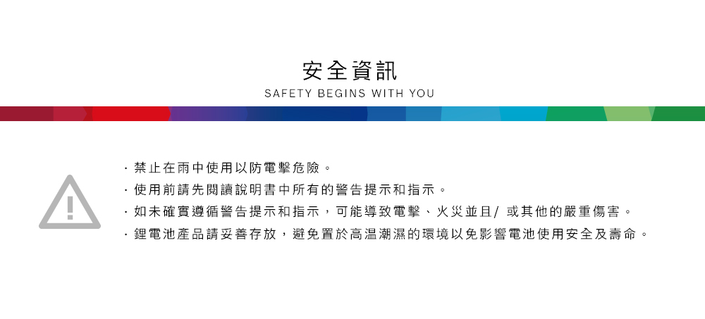 安全資訊SAFETY BEGINS WITH YOU禁止在雨中使用以防電擊危險。使用前請先閱讀說明書中所有的警告提示和指示。如未確實遵循警告提示和指示,可能導致電擊、火災並且/或其他的嚴重傷害。鋰電池產品請妥善存放,避免置於高溫潮濕的環境以免影響電池使用安全及壽命。