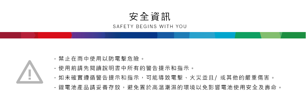 安全資訊SAFETY BEGINS WITH YOU禁止在雨中使用以防電擊危險。使用前請先閱讀說明書中所有的警告提示和指示。如未確實遵循警告提示和指示,可能導致電擊、火災並且/或其他的嚴重傷害。鋰電池產品請妥善存放,避免置於高溫潮濕的環境以免影響電池使用安全及壽命。