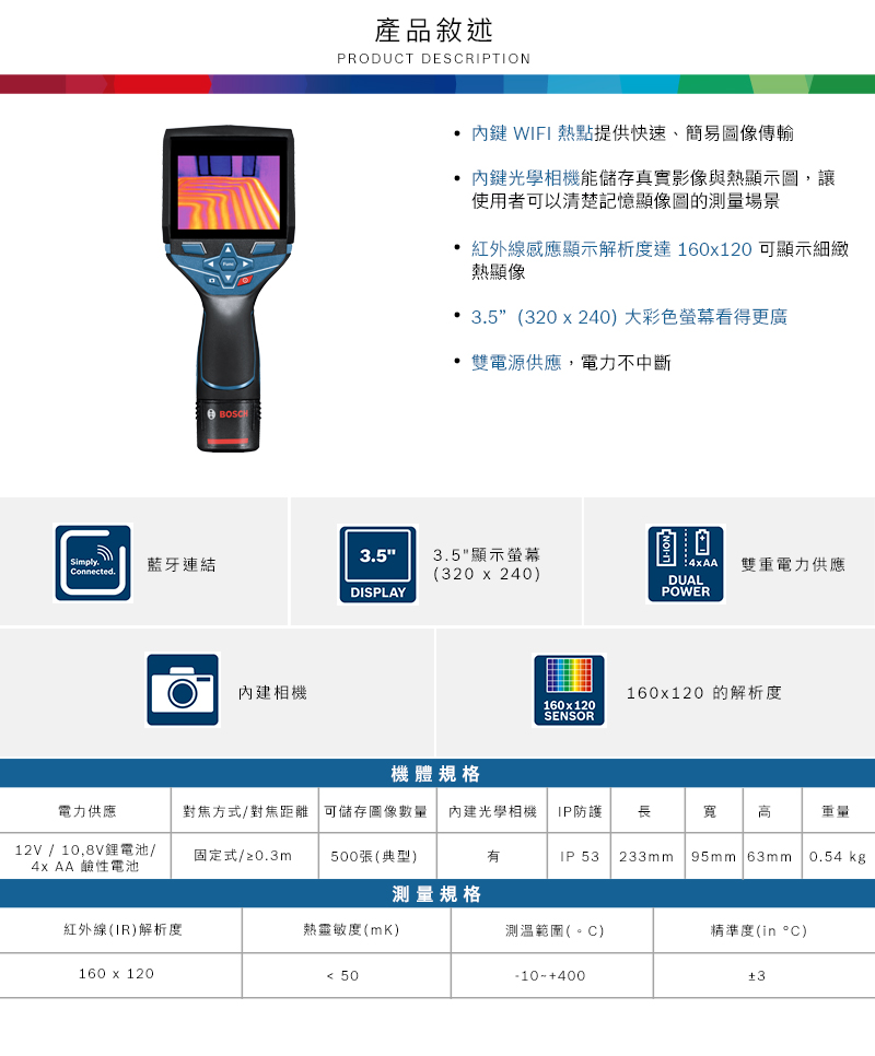 產品敘述PRODUCT DESCRIPTION 內鍵 WIFI 熱點提供快速、簡易圖像傳輸內鍵光學相機能儲存真實影像與熱顯示圖,讓使用者可以清楚記憶顯像圖的測量場景 紅外線感應顯示解析度達160x120 可顯示細緻熱顯像• ” (320x240)大彩色螢幕看得更廣 雙電源供應,電力不中斷35Simply.| Connected.藍牙連結3.5顯示螢幕(320x240)DISPLAY內建相機160x120SENSOR 雙重電力供應DUALPOWER160x120 的解析度機體規格電力供應對焦方式/對焦距離 可儲存圖像數量 內建光學相機 IP防護 長寬 重量12V / 10,8V鋰電池/4x AA 鹼性電池固定式/≥0.3m500張(典型)IP 53 233mm 95mm 63mm0.54 kg測量規格紅外線(IR)解析度熱(mK)測溫範圍(。C)精準度(in °C)160 x 120 50