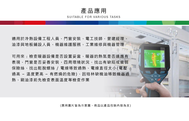 產品應用SUITABLE FOR VARIOUS TASKS適用於冷熱設備工程人員、門窗安裝、電工技師、營建經理、油漆與地板鋪設人員、機器維護服務、工業維修與機器管理可用來:檢查暖器設備是否設置妥當、暖器的熱氣是否達應有表現、門窗是否妥善安裝,四周環境狀況、找出有缺陷或疲弱保險絲、找出鬆脫螺絲/電線導致過熱、電線直徑太小(電壓過高 - 溫度更高-有燃燒的危險)、因培林缺機油導致機器過熱、刷油漆前先檢查表面溫度等檢查作業(應用圖片皆為示意圖,商品以產品包裝內容為主)