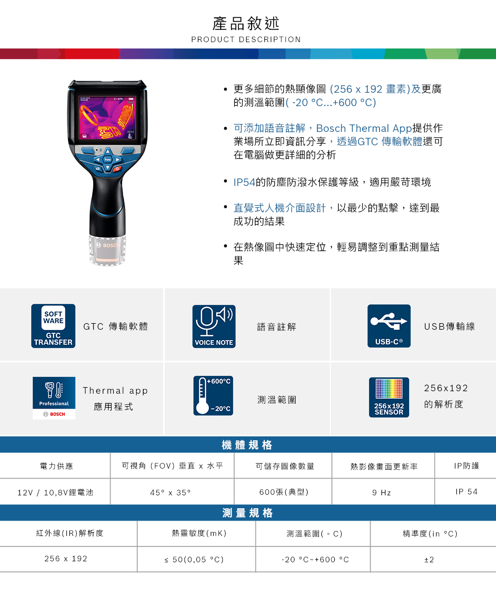 產品敘述PRODUT DESRIPTION更多細節的熱顯像圖(2562畫素)及更廣的測溫範圍(-20 ...600 °C)BOSC 可添加語音註解,Bosch Thermal pp提供作業場所立即資訊分享,透過GTC 傳輸軟體還可在電腦做更詳細的分析 IP54的防塵防潑水保護等級,適用嚴苛環境直覺式人機介面設計,以最少的點擊,達到最成功的結果在熱像圖中快速定位,輕易調整到重點測量結果SOFTWAREGTCTRANSFERGTC 傳輸軟體語音註解USB傳輸線VOICE NOTEUSB-C 1+600°C256x192Thermal app測溫範圍Professional應用程式256x192的解析度-20°CSENSORA BOSCH機體規格電力供應可視角(FOV)垂直 x 水平可儲存圖像熱影像畫面更新率IP防護12V / 10,8V鋰電池45° x 35°600張(典型)9 HzIP 54測量規格紅外線(IR)解析度熱靈敏度(mK)測溫範圍(。C)精準度(in °C)256 x 192≤ 50(0,05 °C)-20°C~+600 °C