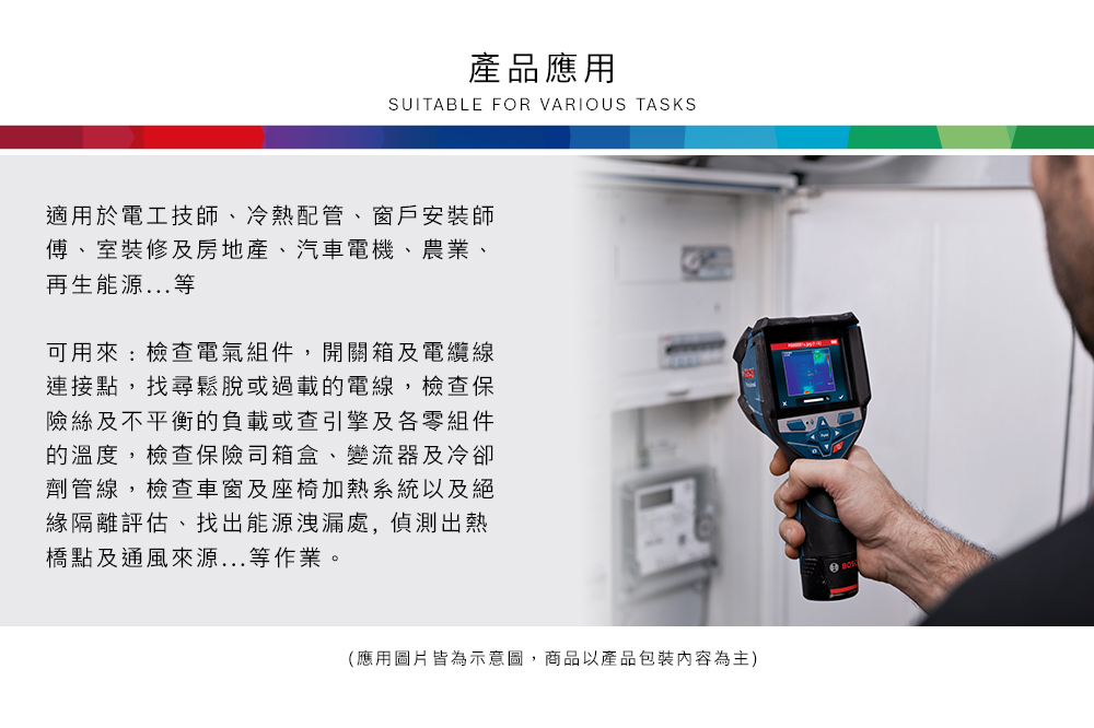 產品應用SUITABLE FOR VARIOUS TASKS適用於電工技師、冷熱配管、窗戶安裝師傅、室裝修及房地產、汽車電機、農業、再生能源...等可用來:檢查電氣組件,開關箱及電纜線連接點,找尋鬆脫或過載的電線,檢查保險絲及不平衡的負載或查引擎及各零組件的溫度,檢查保險司箱盒、變流器及冷卻劑管線,檢查車窗及座椅加熱系統以及絕緣隔離評估、找出能源洩漏處,偵測出熱橋點及通風來源...等作業。(應用圖片皆為示意圖,商品以產品包裝內容為主)