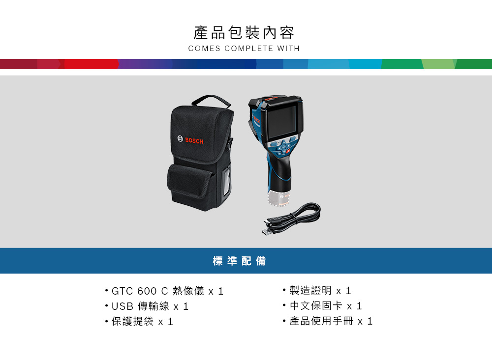 產品包裝內容COMES COMPLETE WITHBOSCH標準配備GTC 600 C 熱像儀  USB 傳輸線 1保護提袋製造證明 中文保固卡 x1產品使用手冊 x1