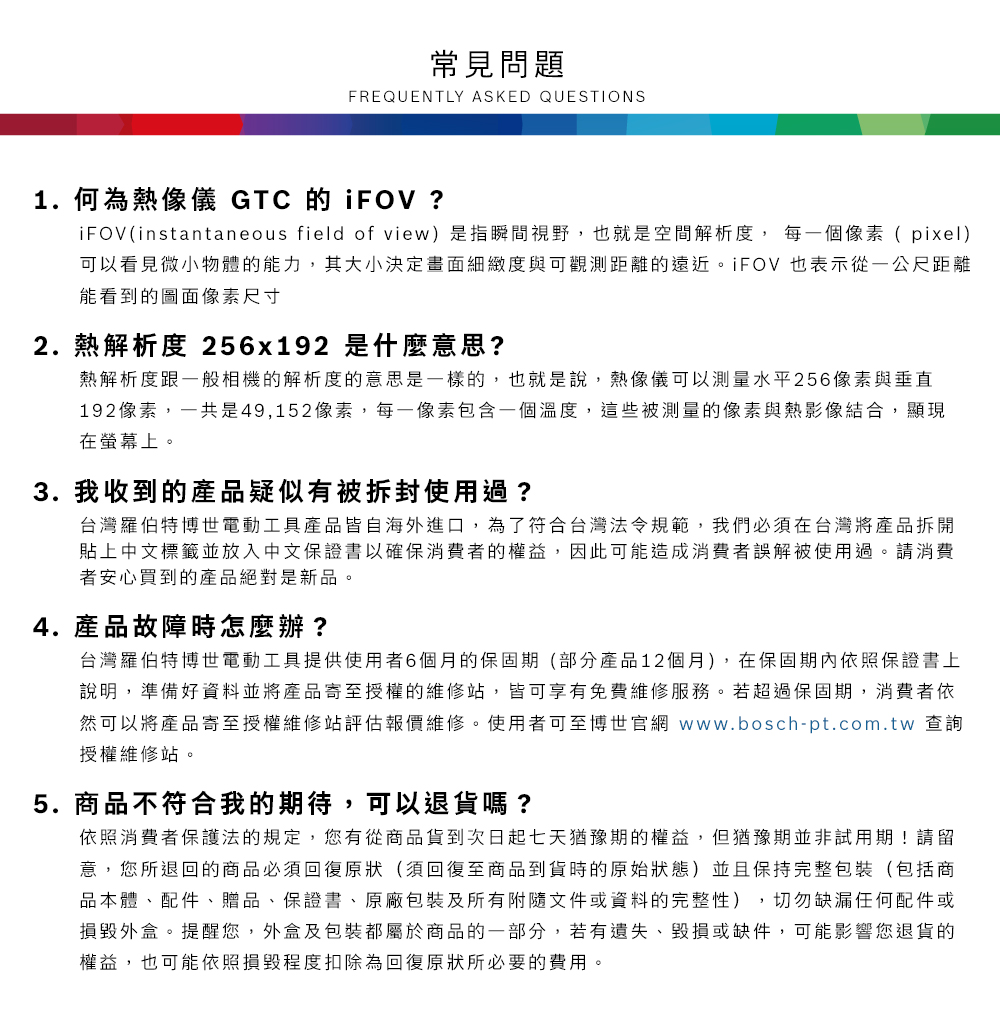 常見問題FREQUENTLY ASKED QUESTIONS1. 何為熱像儀 GTC 的 iFOV ?iFOV(instantaneous field of view)是指瞬間視野,也就是空間解析度,每一個像素(pixel)可以看見微小物體的能力,其大小決定畫面細緻度與可觀測距離的遠近iFOV 也表示從一公尺距離能看到的圖面像素尺寸2.熱解析度 256x192 是什麼意思?熱解析度跟一般相機的解析度的意思是一樣的,也就是說,熱像儀可以測量水平256像素與垂直192像素,一共是49,152像素,每一像素包含一個溫度,這些被測量的像素與熱影像結合,顯現在螢幕上。3. 我收到的產品疑似有被拆封使用過?台灣羅伯特博世電動工具產品皆自海外進口,為了符合台灣法令規範,我們必須在台灣將產品拆開貼上中文標籤並放入中文保證書以確保消費者的權益,因此可能造成消費者誤解被使用過。請消費者安心買到的產品絕對是新品。4. 產品故障時怎麼辦?台灣羅伯特博世電動工具提供使用者6個月的保固期(部分產品12個月),在保固期內依照保證書上說明,準備好資料並將產品寄至授權的維修站,皆可享有免費維修服務。若超過保固期,消費者依然可以將產品寄至授權維修站評估報價維修。使用者可至博世官網 www.bosch-pt.com.tw 查詢授權維修站。5.商品不符合我的期待,可以退貨嗎?依照消費者保護法的規定,您有從商品貨到次日起七天猶豫期的權益。但猶豫期並非試用期!請留意,您所退回的商品必須回復原狀(須回復至商品到貨時的原始狀態)並且保持完整包裝(包括商品本體、配件、贈品、保證書、原廠包裝及所有附隨文件或資料的完整性),切勿缺漏任何配件或損毀外盒。提醒您,外盒及包裝都屬於商品的一部分,若有遺失、毀損或缺件,可能影響您退貨的權益,也可能依照損毀程度扣除為回復原狀所必要的費用。