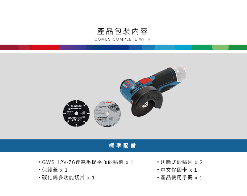 產品包裝內容COMES COMPLETE WITHBOSCH標準配備GWS 12V-76鋰電手提平面砂輪機 保護蓋 碳化鎢多功能切片 x1切斷式砂輪片 x2 中文保固卡 x1產品使用手冊 x 1
